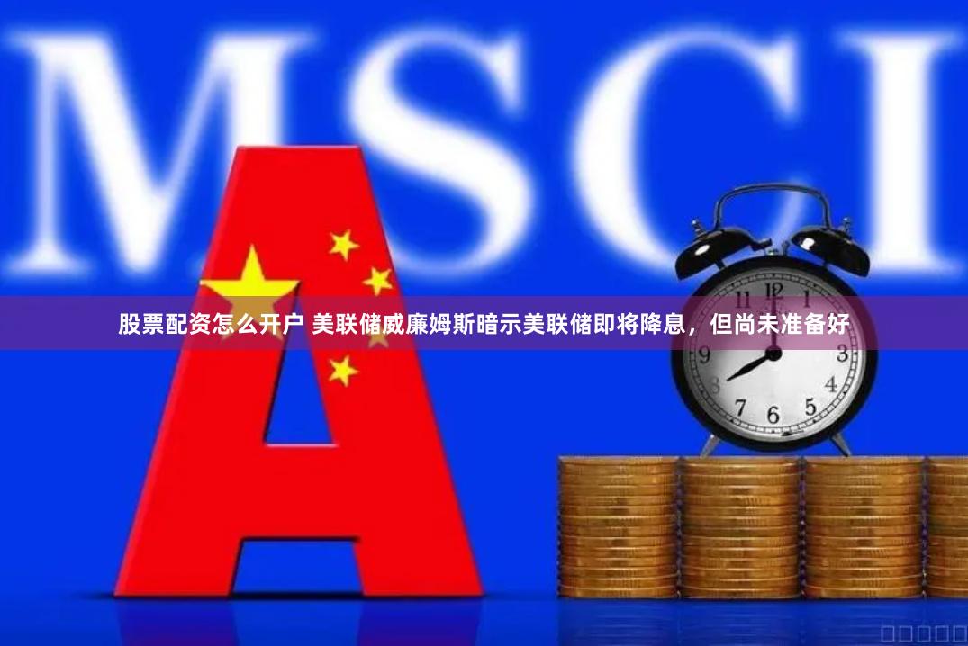 股票配资怎么开户 美联储威廉姆斯暗示美联储即将降息，但尚未准备好