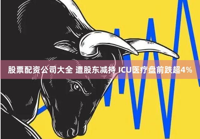 股票配资公司大全 遭股东减持 ICU医疗盘前跌超4%