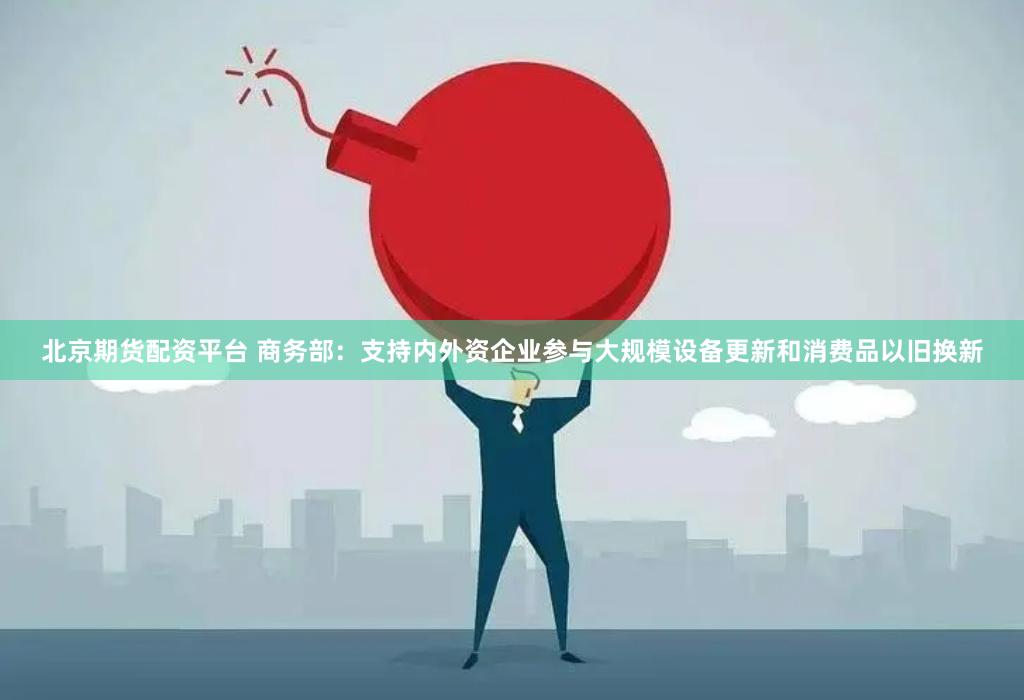 北京期货配资平台 商务部：支持内外资企业参与大规模设备更新和消费品以旧换新