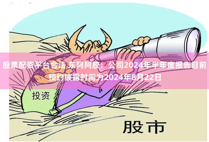 股票配资平台合法 东阿阿胶：公司2024年半年度报告目前预约披露时间为2024年8月22日