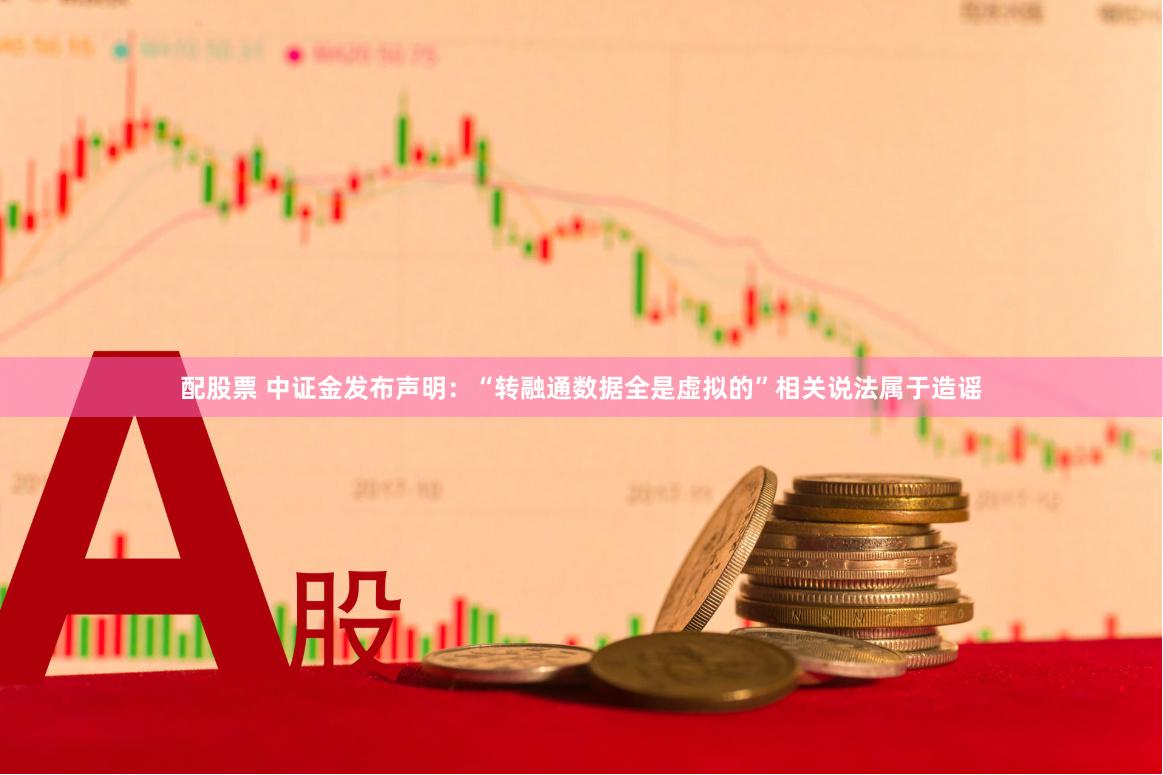 配股票 中证金发布声明：“转融通数据全是虚拟的”相关说法属于造谣