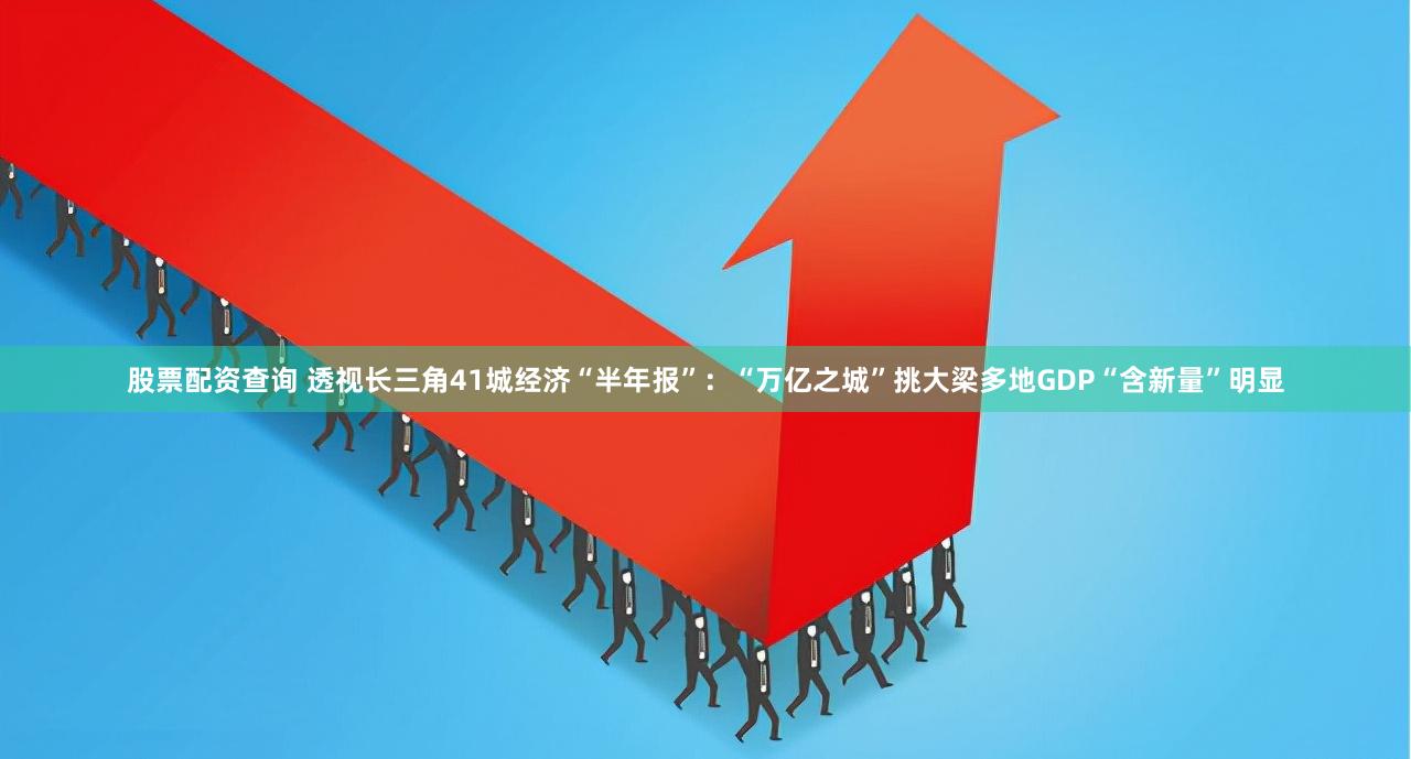 股票配资查询 透视长三角41城经济“半年报”：“万亿之城”挑大梁多地GDP“含新量”明显