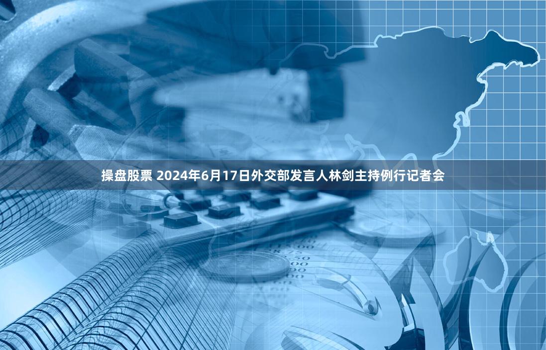 操盘股票 2024年6月17日外交部发言人林剑主持例行记者会